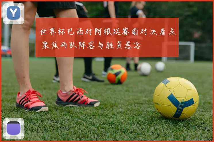 世界杯巴西对阿根廷赛前对决看点 聚焦两队阵容与胜负悬念