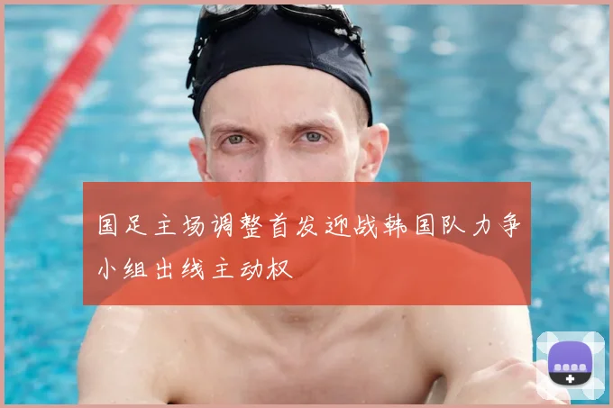 国足主场调整首发迎战韩国队力争小组出线主动权