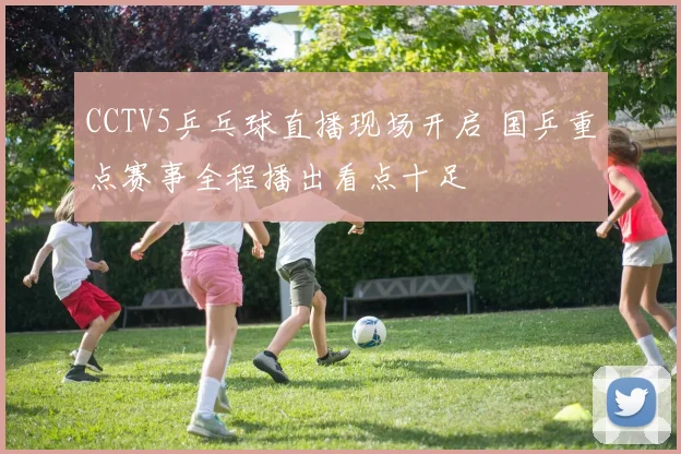 CCTV5乒乓球直播现场开启 国乒重点赛事全程播出看点十足