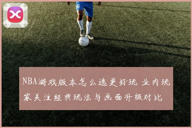 NBA游戏版本怎么选更好玩 业内玩家关注经典玩法与画面升级对比