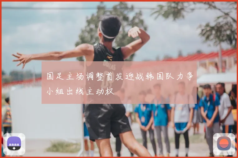 国足主场调整首发迎战韩国队力争小组出线主动权