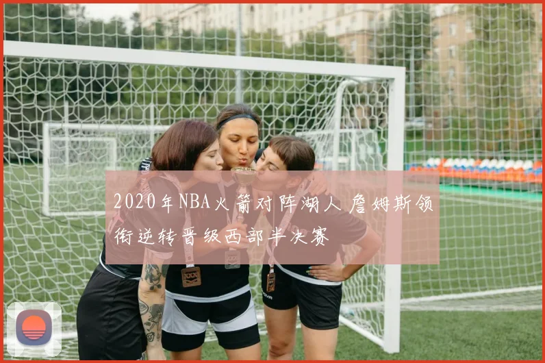 2020年NBA火箭对阵湖人 詹姆斯领衔逆转晋级西部半决赛