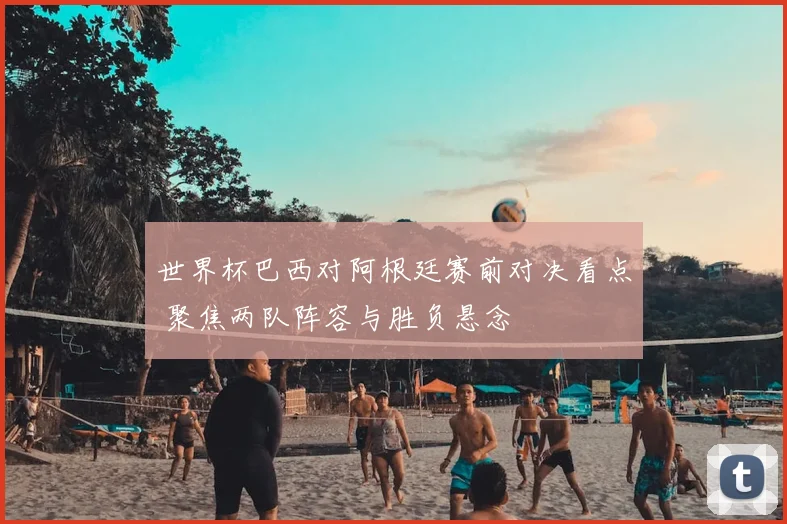 世界杯巴西对阿根廷赛前对决看点 聚焦两队阵容与胜负悬念
