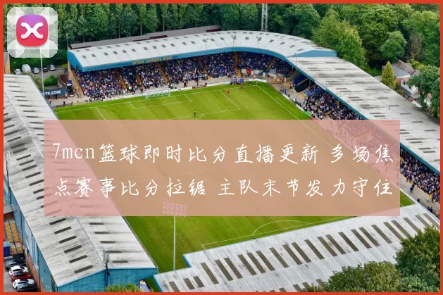 7mcn篮球即时比分直播更新 多场焦点赛事比分拉锯 主队末节发力守住领先