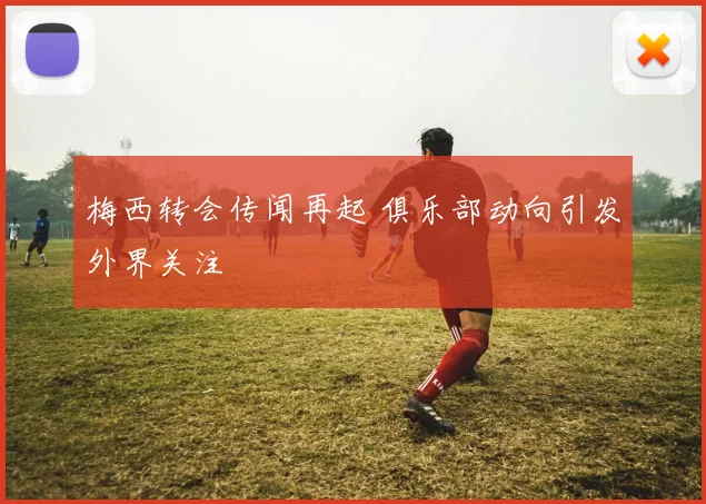 梅西转会传闻再起 俱乐部动向引发外界关注