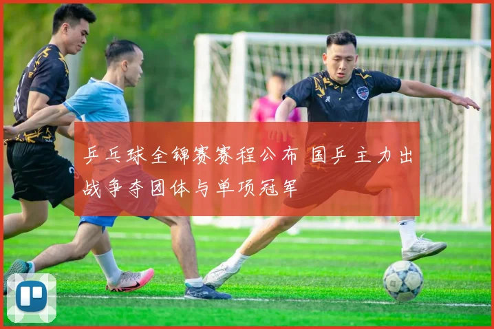 乒乓球全锦赛赛程公布 国乒主力出战争夺团体与单项冠军
