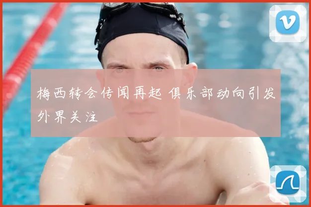 梅西转会传闻再起 俱乐部动向引发外界关注