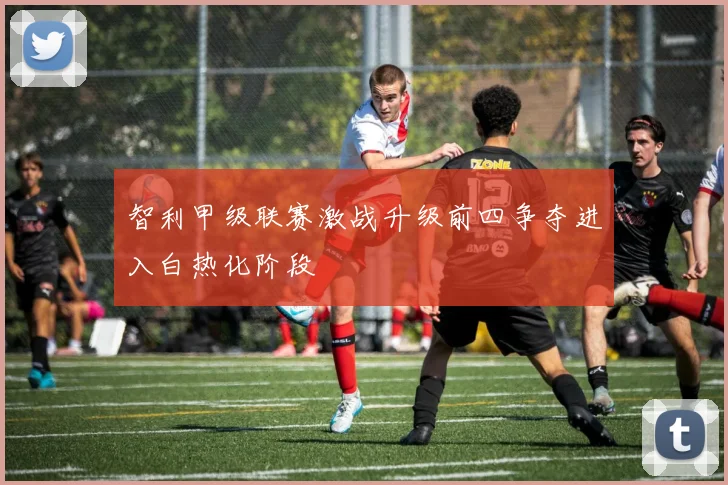 智利甲级联赛激战升级前四争夺进入白热化阶段