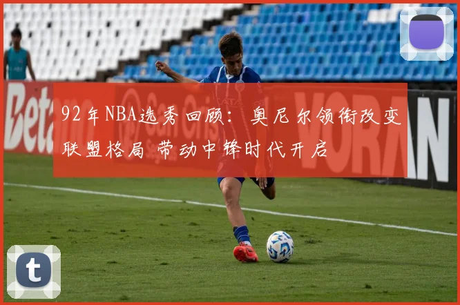 92年NBA选秀回顾：奥尼尔领衔改变联盟格局 带动中锋时代开启